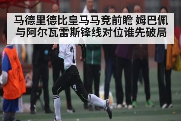 马德里德比皇马马竞前瞻 姆巴佩与阿尔瓦雷斯锋线对位谁先破局