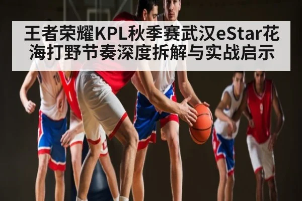 王者荣耀KPL秋季赛武汉eStar花海打野节奏深度拆解与实战启示