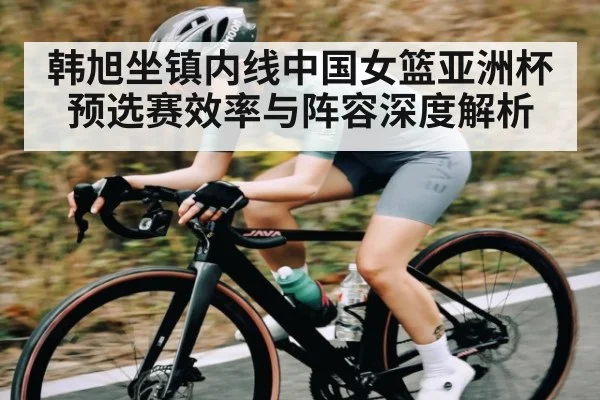 韩旭坐镇内线中国女篮亚洲杯预选赛效率与阵容深度解析