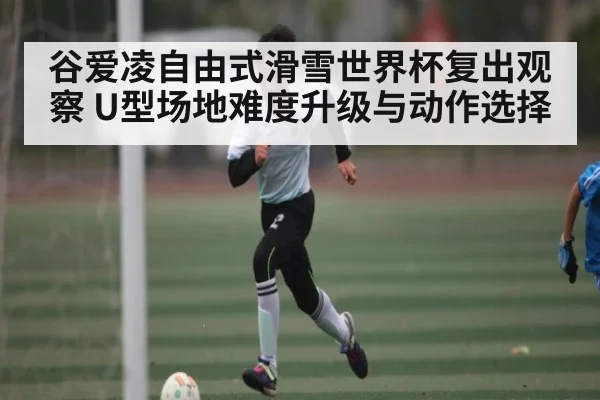 谷爱凌自由式滑雪世界杯复出观察 U型场地难度升级与动作选择